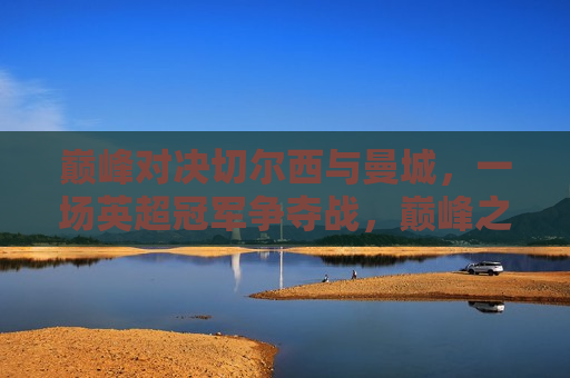 巅峰对决切尔西与曼城，一场英超冠军争夺战，巅峰之战！切尔西与曼城争夺英超冠军锦标，巅峰之战！切尔西与曼城争夺英超冠军锦标