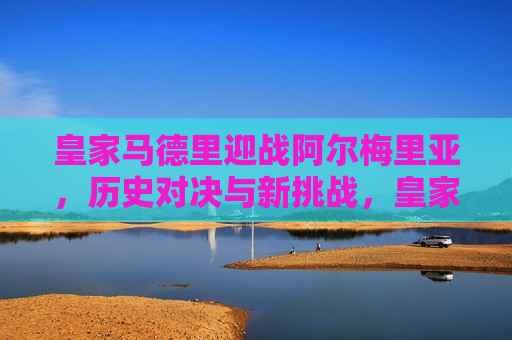 皇家马德里迎战阿尔梅里亚，历史对决与新挑战，皇家马德里与阿尔梅里亚的较量，历史对决与新挑战之巅，皇家马德里与阿尔梅里亚，历史对决与新挑战的对决之巅