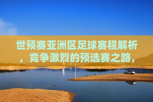 世预赛亚洲区足球赛程解析，竞争激烈的预选赛之路，世预赛亚洲区足球赛程解析，争夺激烈，谁将成为晋级正赛的黑马？，世预赛亚洲区足球赛程解析，谁将成为晋级正赛的黑马？