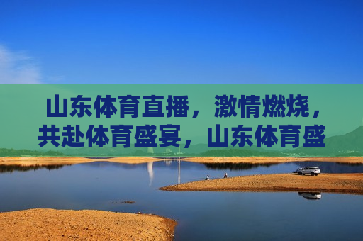 山东体育直播， *** 燃烧，共赴体育盛宴，山东体育盛宴， *** 燃烧共赏直播，山东体育盛宴直播， *** 燃烧，共赏体育盛宴