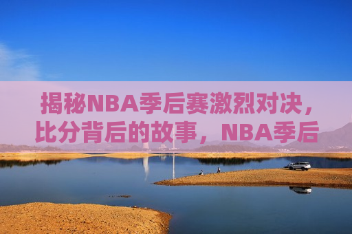 揭秘NBA季后赛激烈对决，比分背后的故事，NBA季后赛背后的故事，比分之外的激战，NBA季后赛激战背后，比分之外的故事