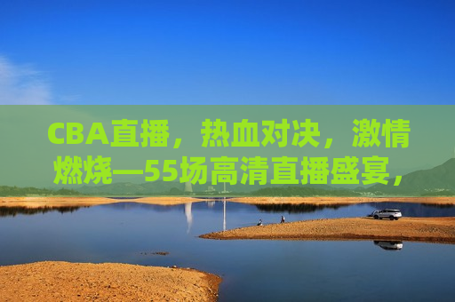 CBA直播，热血对决， *** 燃烧—55场高清直播盛宴，CBA热血对决，高清直播盛宴来袭，CBA热血对决盛宴，高清直播燃情来袭