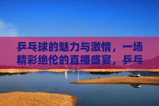 乒乓球的魅力与 *** ，一场精彩绝伦的直播盛宴，乒乓球的魅力与 *** ，直播盛宴燃爆全场，乒乓球的魅力与 *** ，直播盛宴燃爆全场