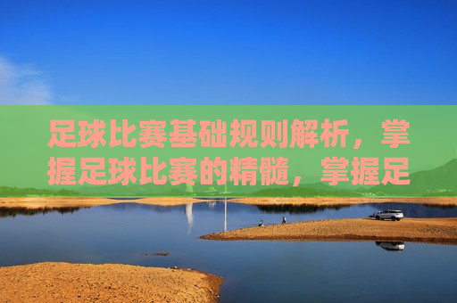 足球比赛基础规则解析，掌握足球比赛的精髓，掌握足球比赛精髓，足球比赛基础规则解析，掌握足球比赛精髓，足球基础规则解析