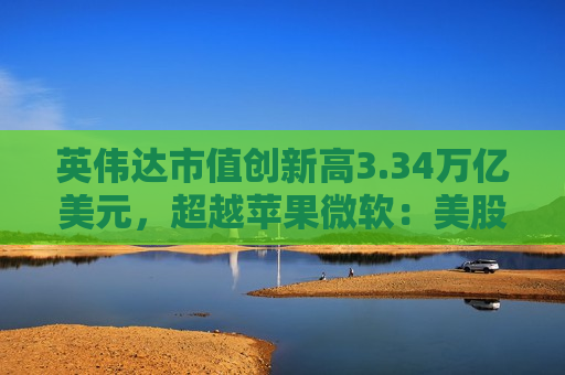 英伟达市值创新高3.34万亿美元，超越苹果微软：美股指数续创历史新高，纳指连续七日上涨
