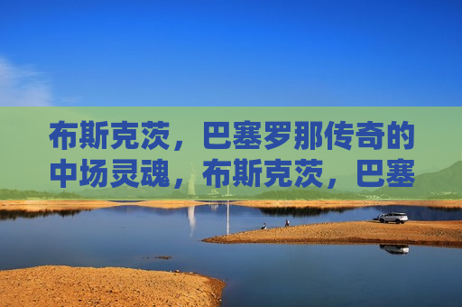 布斯克茨，巴塞罗那传奇的中场灵魂，布斯克茨，巴塞罗那的中场传奇之魂，布斯克茨，巴塞罗那中场传奇之魂