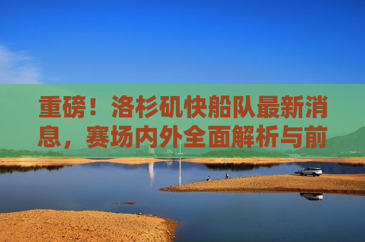 重磅！洛杉矶快船队最新消息，赛场内外全面解析与前瞻，洛杉矶快船队最新动态，全面解析与前瞻，洛杉矶快船队最新动态，赛场内外全面解析与前瞻