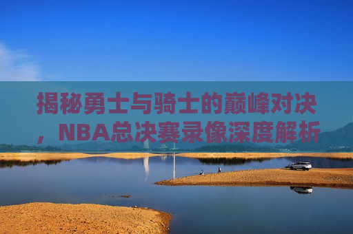 揭秘勇士与骑士的巅峰对决，NBA总决赛录像深度解析，NBA总决赛录像解析，勇士与骑士的巅峰对决，勇士与骑士的终极对决，NBA总决赛录像深度解析