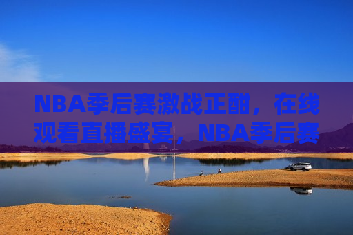 NBA季后赛激战正酣，在线观看直播盛宴，NBA季后赛激战，在线观看篮球盛宴，NBA季后赛激战，篮球迷的在线盛宴