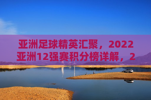 亚洲足球精英汇聚，2022亚洲12强赛积分榜详解，2022亚洲足球精英对决，积分榜解析与前瞻，2022亚洲足球精英对决，积分榜解析与前瞻