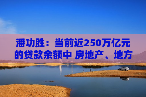 潘功胜：当前近250万亿元的贷款余额中 房地产、地方融资平台贷款占比很大