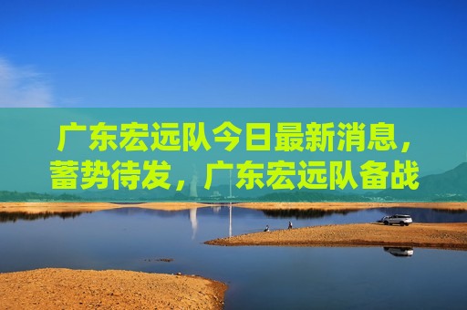 广东宏远队今日最新消息，蓄势待发，广东宏远队备战CBA新赛季，广东宏远队备战CBA新赛季，蓄势待发，广东宏远队备战CBA新赛季，蓄势待发