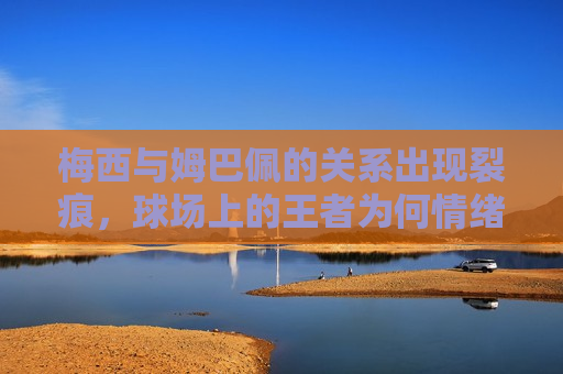 梅西与姆巴佩的关系出现裂痕，球场上的王者为何情绪爆发？，梅西与姆巴佩关系破裂，球场王者情绪爆发背后原因揭秘，梅西与姆巴佩关系破裂，球场王者情绪爆发背后的原因探究