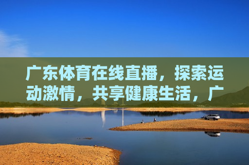 广东体育在线直播，探索运动 *** ，共享健康生活，广东体育在线直播，探索 *** ，共享健康，广东体育在线直播，探索运动 *** ，共享健康生活