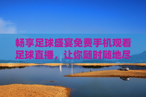 畅享足球盛宴免费手机观看足球直播，让你随时随地尽享 *** 赛事，免费手机畅享足球盛宴，随时随地观看 *** 赛事，随时随地观看足球盛宴，畅享免费手机直播  第1张