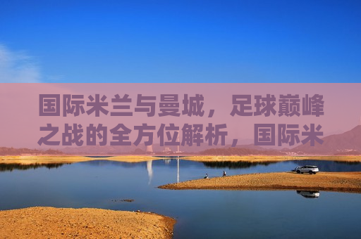 国际米兰与曼城，足球巅峰之战的全方位解析，国际米兰与曼城对决，足球巅峰之战的奥秘，国际米兰与曼城对决，足球巅峰之战的奥秘与全方位解析