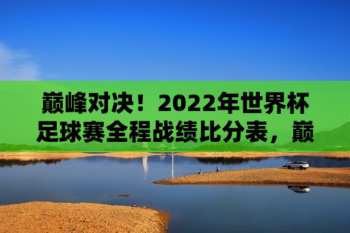 巅峰对决！2022年世界杯足球赛全程战绩比分表，巅峰对决！全球瞩目，2022年世界杯足球赛全程战绩与比分表，2022年世界杯足球赛全程战绩比分表，巅峰对决，全球瞩目