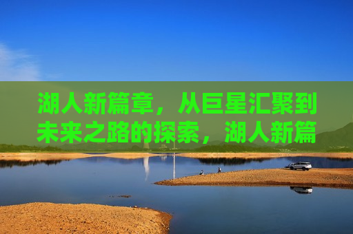 湖人新篇章，从巨星汇聚到未来之路的探索，湖人新篇章，巨星汇聚，探索未来之路，湖人巨星汇聚，开启未来新篇章