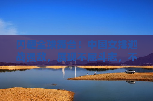闪耀全球舞台！中国女排迎战强敌，展现不屈斗志，不屈斗志！中国女排迎战强敌闪耀全球舞台，中国女排迎战强敌，闪耀全球舞台！  第1张