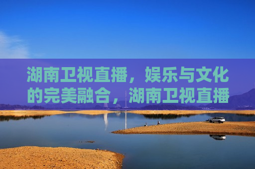 湖南卫视直播，娱乐与文化的完美融合，湖南卫视直播，娱乐与文化共舞，湖南卫视直播，娱乐与文化的和谐共舞