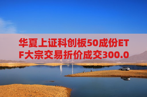 华夏上证科创板50成份ETF大宗交易折价成交300.00万股