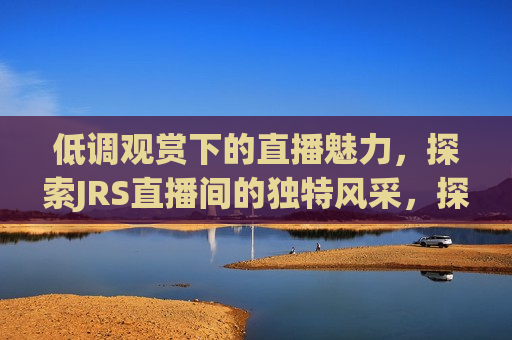 低调观赏下的直播魅力，探索JRS直播间的独特风采，探索JRS直播间的独特魅力，低调观赏下的直播风采，探索JRS直播间的独特魅力，低调观赏下的直播风采