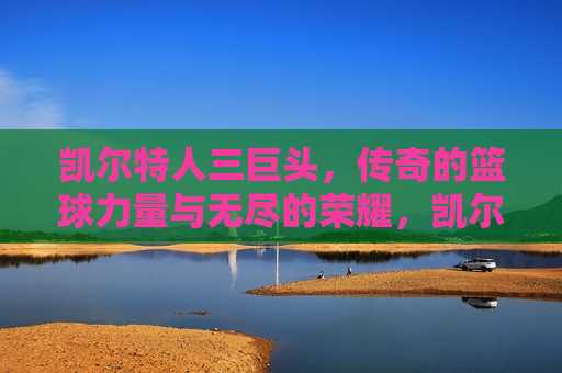 凯尔特人三巨头，传奇的篮球力量与无尽的荣耀，凯尔特人三巨头，篮球传奇的荣耀之路，凯尔特人三巨头，篮球传奇的荣耀之路