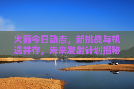 火箭今日动态，新挑战与机遇并存，未来发射计划揭秘，火箭新挑战与机遇，未来发射计划揭秘，火箭未来发射计划揭秘，新挑战与机遇并存