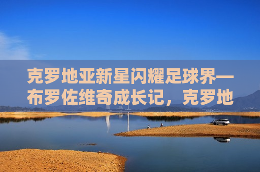 克罗地亚新星闪耀足球界—布罗佐维奇成长记，克罗地亚新星布罗佐维奇，闪耀足球界的成长记，克罗地亚足球新星布罗佐维奇，闪耀足球界的成长之旅