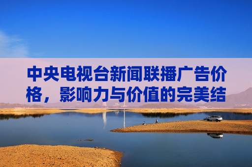 中央电视台新闻联播广告价格，影响力与价值的完美结合，中央电视台新闻联播广告价格，影响力与价值的巅峰融合，中央电视台新闻联播，广告价格与影响力巅峰融合