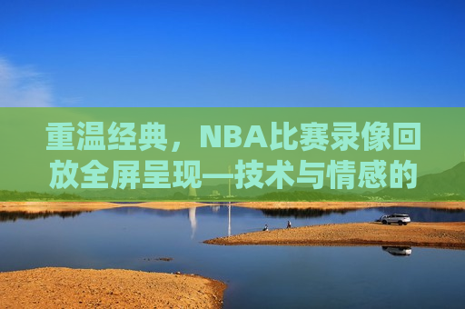 重温经典，NBA比赛录像回放全屏呈现—技术与情感的交织，重温经典，NBA比赛录像回放——技术与情感的完美融合，重温经典，NBA比赛录像回放——技术与情感的交织融合