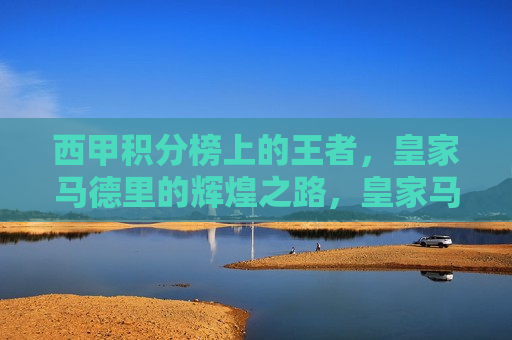 西甲积分榜上的王者，皇家马德里的辉煌之路，皇家马德里，西甲积分榜上的王者，辉煌之路的续写，西甲积分榜王者，皇家马德里辉煌之路续写