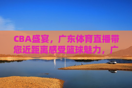 CBA盛宴，广东体育直播带您近距离感受篮球魅力，广东体育直播带您领略CBA盛宴的魅力，广东体育直播带您领略CBA盛宴的魅力