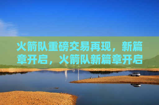 火箭队重磅交易再现，新篇章开启，火箭队新篇章开启，重磅交易再现，火箭队新篇章开启，重磅交易再现，引领未来