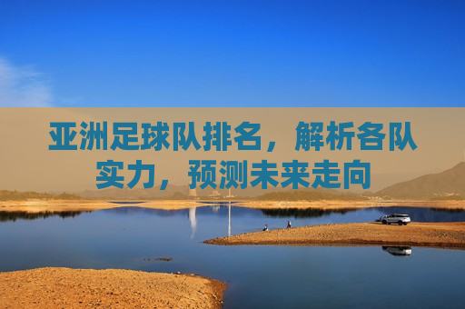 亚洲足球队排名，解析各队实力，预测未来走向
