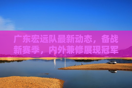 广东宏远队最新动态，备战新赛季，内外兼修展现冠军风采，广东宏远队备战新赛季，内外兼修，展现冠军风采，广东宏远队备战新赛季，内外兼修，展现冠军风采