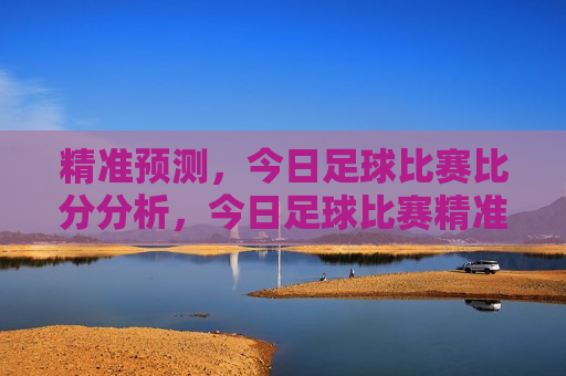精准预测，今日足球比赛比分分析，今日足球比赛精准预测，比分分析，今日足球比赛预测与比分分析  第1张