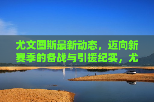 尤文图斯最新动态，迈向新赛季的备战与引援纪实，尤文图斯备战新赛季，引援动态全记录，尤文图斯备战新赛季，引援动态全记录