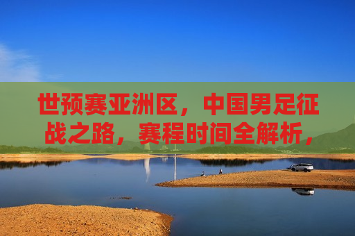 世预赛亚洲区，中国男足征战之路，赛程时间全解析，世预赛亚洲区，中国男足征战之路赛程时间解析，世预赛亚洲区，中国男足征战之路赛程时间全解析