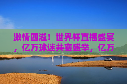  *** 四溢！世界杯直播盛宴，亿万球迷共襄盛举，亿万球迷齐聚一堂，世界杯直播盛宴 *** 开启，亿万球迷齐聚一堂，世界杯直播盛宴 *** 开启