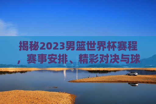 揭秘2023男篮世界杯赛程，赛事安排、精彩对决与球迷期待，揭秘2023男篮世界杯，赛事安排与球迷期待，揭秘2023男篮世界杯，赛事安排与球迷期待