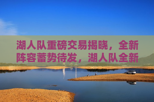 湖人队重磅交易揭晓，全新阵容蓄势待发，湖人队全新阵容蓄势待发，重磅交易揭晓，湖人队重磅交易揭晓，全新阵容蓄势待发