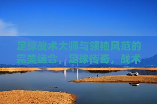 足球战术大师与领袖风范的完美结合，足球传奇，战术大师与领袖风范的浑然一体，足球传奇，战术大师与领袖风范的完美结合