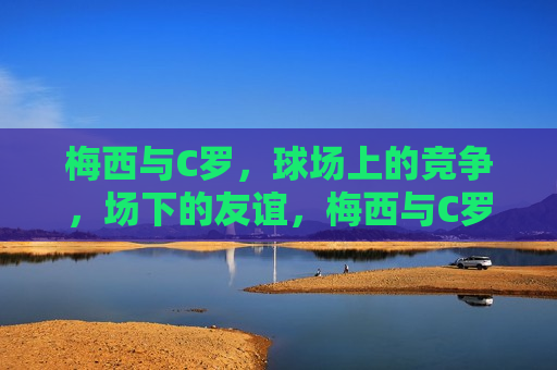 梅西与C罗，球场上的竞争，场下的友谊，梅西与C罗，球场劲敌场下挚友，梅西与C罗，球场劲敌场下挚友的传奇友谊