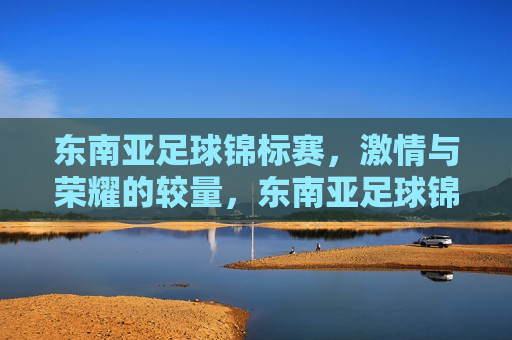 东南亚足球锦标赛， *** 与荣耀的较量，东南亚足球锦标赛， *** 与荣耀的巅峰对决，东南亚足球锦标赛， *** 与荣耀的巅峰对决