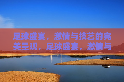 足球盛宴， *** 与技艺的完美呈现，足球盛宴， *** 与技艺的终极对决，足球盛宴， *** 与技艺的终极对决