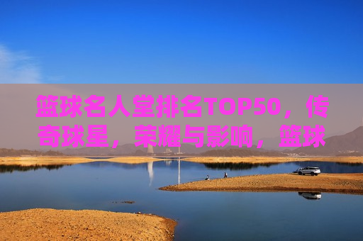 篮球名人堂排名TOP50，传奇球星，荣耀与影响，篮球名人堂TOP50传奇球星，荣耀与影响力的巅峰，篮球名人堂TOP50传奇球星，荣耀与影响力的巅峰  第1张
