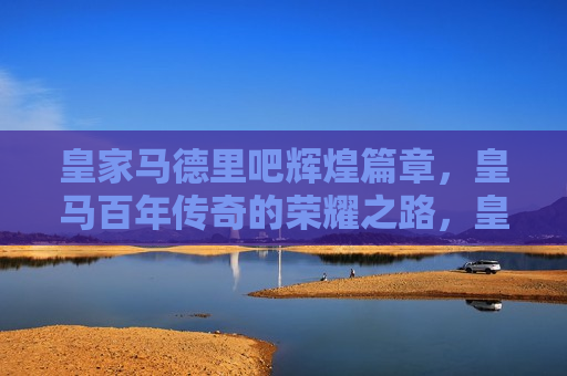 皇家马德里吧辉煌篇章，皇马百年传奇的荣耀之路，皇家马德里百年传奇，荣耀之路的辉煌篇章，皇家马德里百年传奇，荣耀之路的璀璨篇章