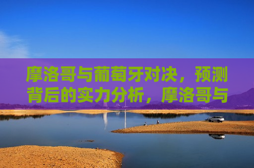 摩洛哥与葡萄牙对决，预测背后的实力分析，摩洛哥与葡萄牙对决，实力分析背后的较量，摩洛哥与葡萄牙对决，实力较量的背后分析  第1张
