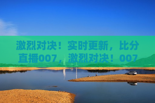 激烈对决！实时更新，比分直播007，激烈对决！007赛事实时比分直播，007赛事激烈对决，实时比分直播